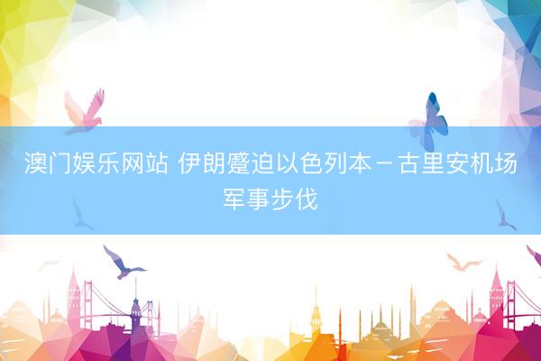 澳门娱乐网站 伊朗蹙迫以色列本－古里安机场军事步伐