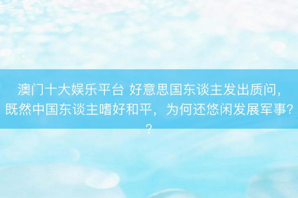 澳门十大娱乐平台 好意思国东谈主发出质问，既然中国东谈主嗜好和平，为何还悠闲发展军事？