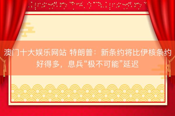 澳门十大娱乐网站 特朗普：新条约将比伊核条约好得多，息兵“极不可能”延迟