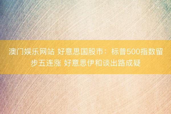澳门娱乐网站 好意思国股市：标普500指数留步五连涨 好意思伊和谈出路成疑